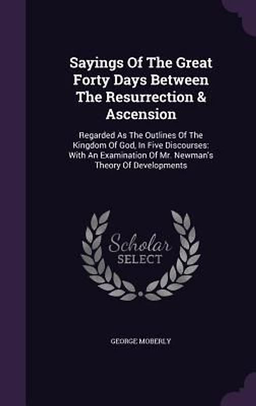 Sayings Of The Great Forty Days Between The Resurrection & Ascension: Regarded As The Outlines Of The Kingdom Of God, In Five Discourses: With An Exam