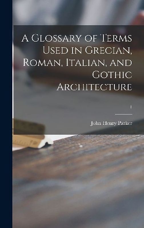 A Glossary of Terms Used in Grecian, Roman, Italian, and Gothic Architecture; 1