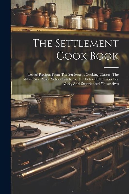 The Settlement Cook Book: Tested Recipes From The Settlement Cooking Classes, The Milwaukee Public School Kitchens, The School Of Trades For Gir