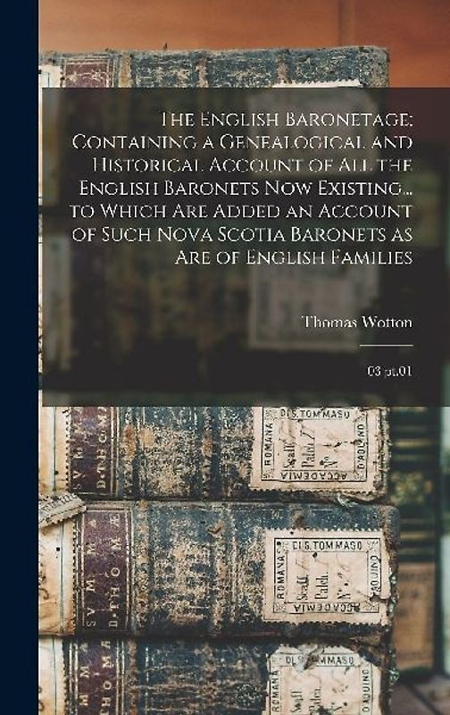 The English Baronetage; Containing a Genealogical and Historical Account of all the English Baronets now Existing... to Which are Added an Account of