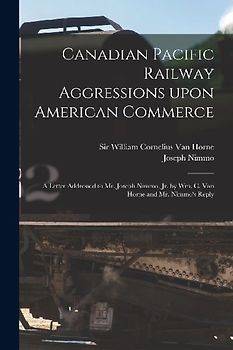 Canadian Pacific Railway Aggressions Upon American Commerce [microform]: a Letter Addressed to Mr. Joseph Nimmo, Jr. by Wm. C. Van Horne and Mr. Nimmo