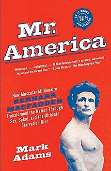 Mr. America: How Muscular Millionaire Bernarr Macfadden Transformed the Nation Through Sex, Salad, and the Ultimate Starvation Diet
