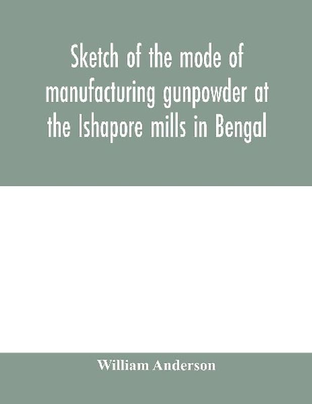 Sketch of the mode of manufacturing gunpowder at the Ishapore mills in Bengal. With a record of the experiments carried on to ascertain the value of charge, windage, vent and weight, etc. in mortars and muskets; also reports of the various proofs of powde