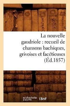 La Nouvelle Gaudriole: Recueil de Chansons Bachiques, Grivoises Et Facétieuses (Éd.1857)