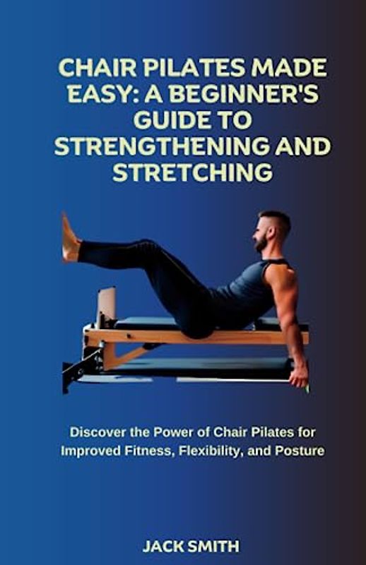 Chair Pilates Made Easy: A Beginner's Guide to Strengthening and Stretching: Discover the Power of Chair Pilates for Improved Fitness, Flexibility, and Posture