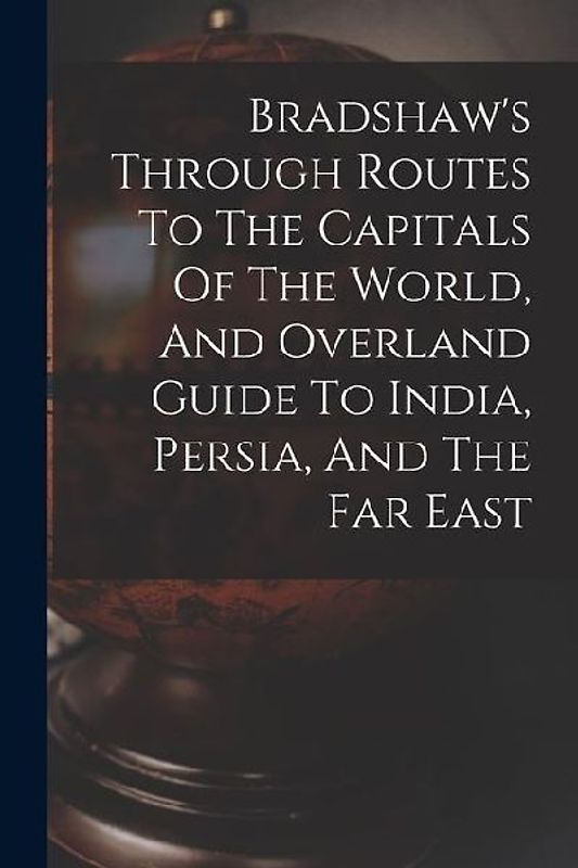 Bradshaw's Through Routes To The Capitals Of The World, And Overland Guide To India, Persia, And The Far East