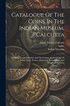Catalogue Of The Coins In The Indian Museum, Calcutta: The Early Foreign Dynasties And The Guptas. Ancient Coins Of Indian Types. Persian, Mediaeval,