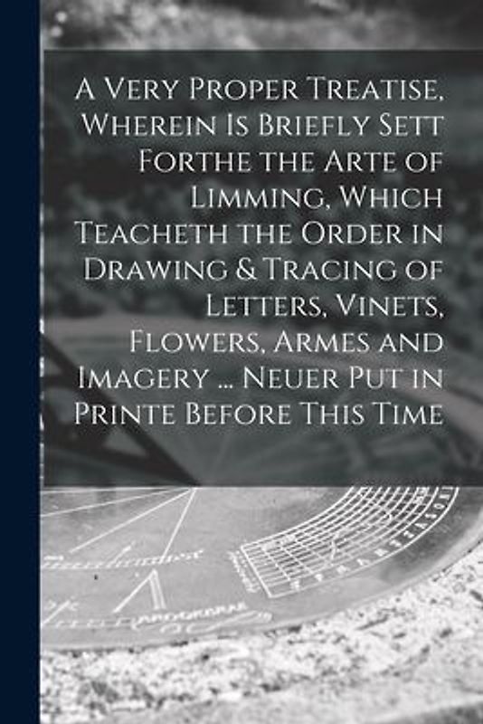 A Very Proper Treatise, Wherein is Briefly Sett Forthe the Arte of Limming, Which Teacheth the Order in Drawing & Tracing of Letters, Vinets, Flowers,