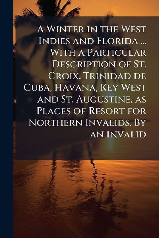 A Winter in the West Indies and Florida ... With a Particular Description of St. Croix, Trinidad de Cuba, Havana, Key West and St. Augustine, as Places of Resort for Northern Invalids. By an Invalid