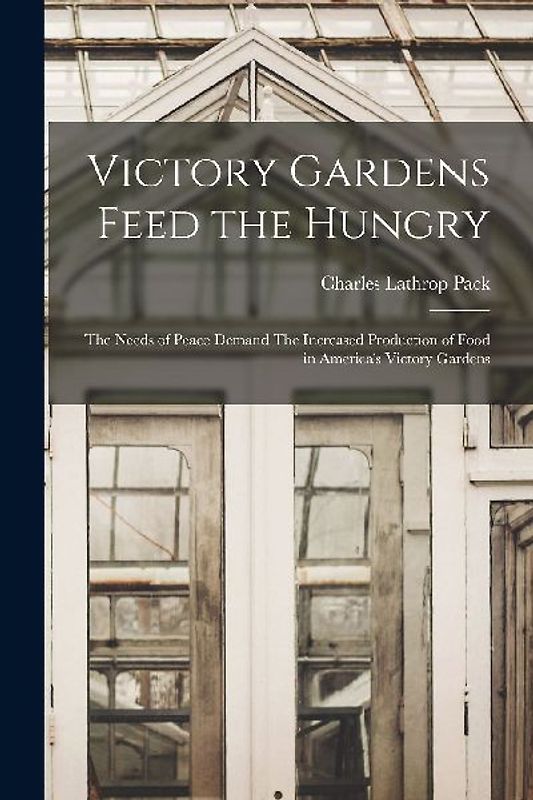 Victory Gardens Feed the Hungry: The Needs of Peace Demand The Increased Production of Food in America's Victory Gardens