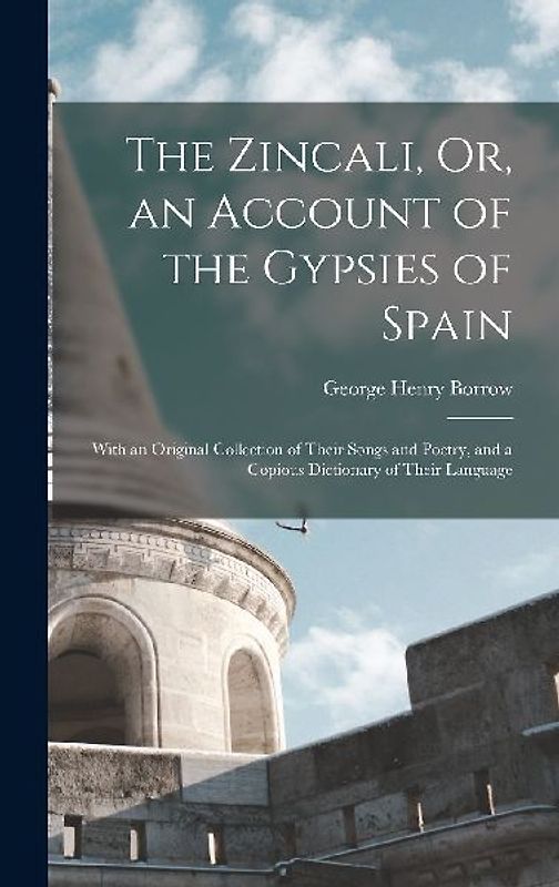 The Zincali, Or, an Account of the Gypsies of Spain: With an Original Collection of Their Songs and Poetry, and a Copious Dictionary of Their Language