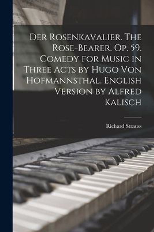 Der Rosenkavalier. The Rose-bearer. Op. 59. Comedy for Music in Three Acts by Hugo von Hofmannsthal. English Version by Alfred Kalisch