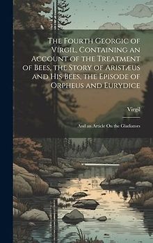 The Fourth Georgic of Virgil, Containing an Account of the Treatment of Bees, the Story of Aristæus and His Bees, the Episode of Orpheus and Eurydice; and an Article On the Gladiators