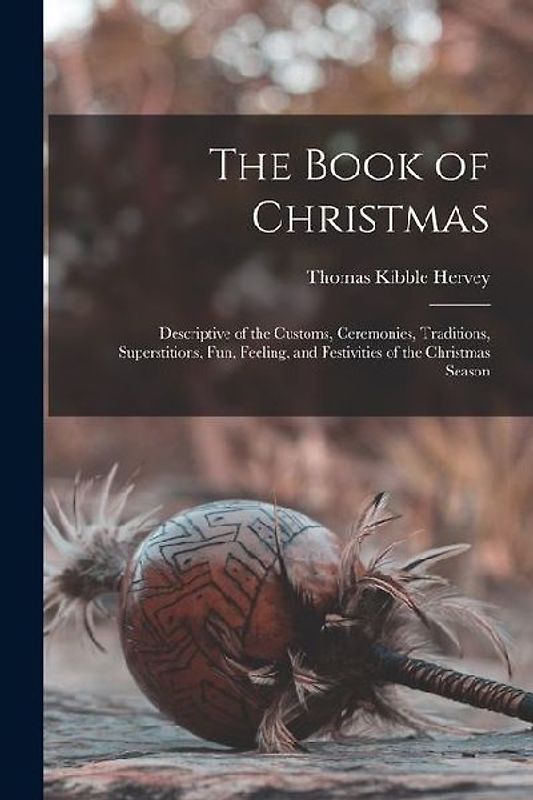The Book of Christmas: Descriptive of the Customs, Ceremonies, Traditions, Superstitions, fun, Feeling, and Festivities of the Christmas Seas