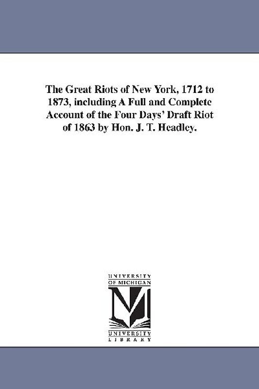 The Great Riots of New York, 1712 to 1873, including A Full and Complete Account of the Four Days' Draft Riot of 1863 by Hon. J. T. Headley.