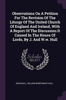 Observations On A Petition For The Revision Of The Liturgy Of The United Church Of England And Ireland, With A Report Of The Discussion It Caused In The House Of Lords, By J. And W.w. Hull