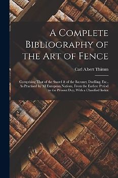A Complete Bibliography of the Art of Fence: Comprising That of the Sword & of the Bayonet, Duelling, Etc., As Practised by All European Nations, From