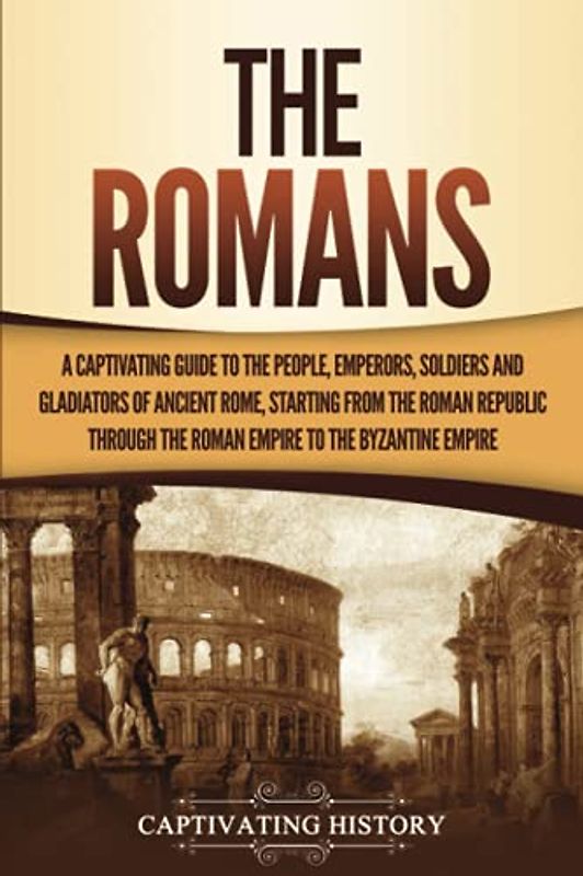 The Romans: A Captivating Guide to the People, Emperors, Soldiers and Gladiators of Ancient Rome, Starting from the Roman Republic through the Roman Empire to the Byzantine Empire (The Ancient Romans)