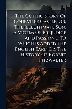 The Gothic Story Of Courville Castle; Or, The Illegitimate Son, A Victim Of Prejudice And Passion ... To Which Is Added The English Earl; Or, The History Of Robert Fitzwalter