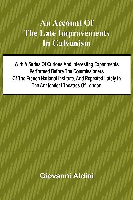 An Account of the Late Improvements in Galvanism; With a Series of Curious and Interesting Experiments Performed Before the Commissioners of the French National Institute, and Repeated Lately in the Anatomical Theatres of London