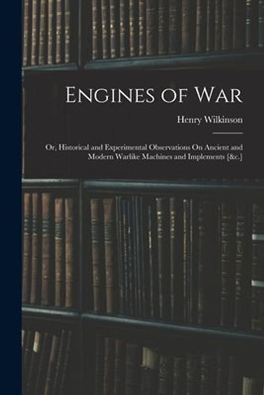 Engines of War: Or, Historical and Experimental Observations On Ancient and Modern Warlike Machines and Implements [&c.]