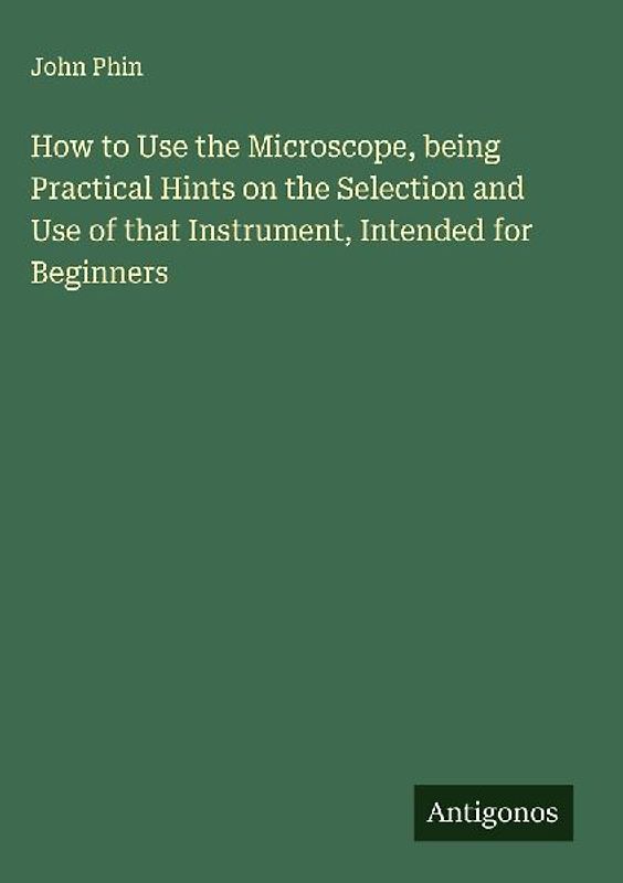 How to Use the Microscope, being Practical Hints on the Selection and Use of that Instrument, Intended for Beginners