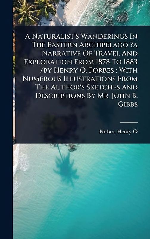 A Naturalist's Wanderings In The Eastern Archipelago ?a Narrative Of Travel And Exploration From 1878 To 1883 /by Henry O. Forbes; With Numerous Illustrations From The Author's Sketches And Descriptions By Mr. John B. Gibbs