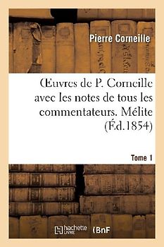 Oeuvres de P. Corneille Avec Les Notes de Tous Les Commentateurs. Tome 1 Mélite