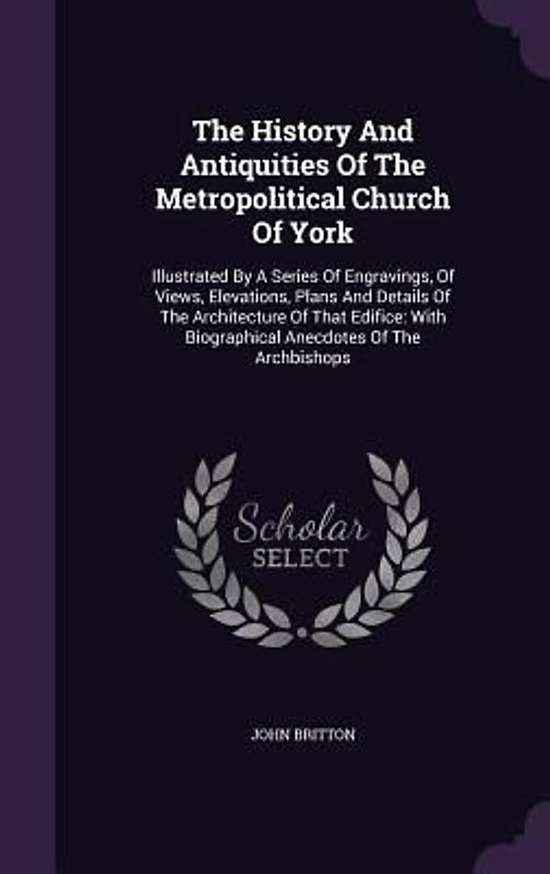 The History And Antiquities Of The Metropolitical Church Of York: Illustrated By A Series Of Engravings, Of Views, Elevations, Plans And Details Of Th