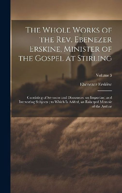 The Whole Works of the Rev. Ebenezer Erskine, Minister of the Gospel at Stirling: Consisting of Sermons and Discourses, on Important and Interesting S