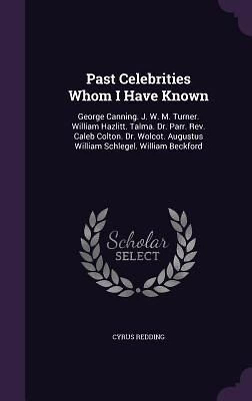 Past Celebrities Whom I Have Known: George Canning. J. W. M. Turner. William Hazlitt. Talma. Dr. Parr. Rev. Caleb Colton. Dr. Wolcot. Augustus William