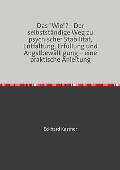 Das "Wie"? - Der selbstständige Weg zu psychischer Stabilität, Entfaltung, Erfüllung und Angstbewältigung – eine praktische Anleitung