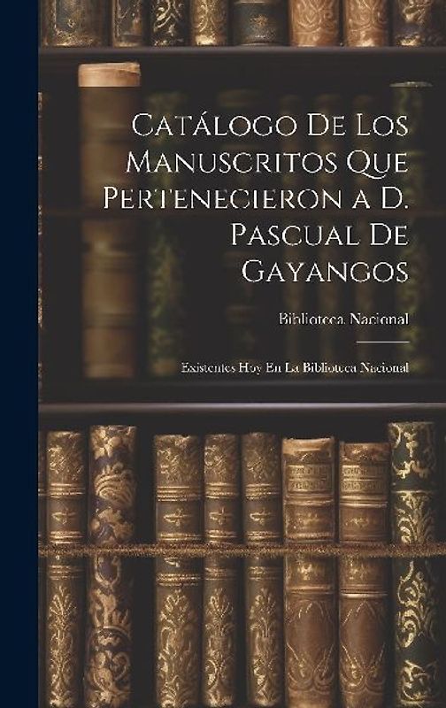 Catálogo De Los Manuscritos Que Pertenecieron a D. Pascual De Gayangos: Existentes Hoy En La Biblioteca Nacional