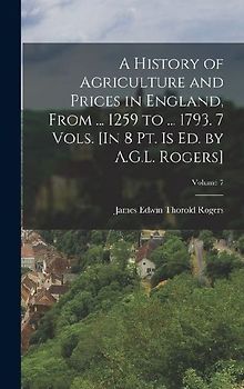 A History of Agriculture and Prices in England, From ... 1259 to ... 1793. 7 Vols. [In 8 Pt. Is Ed. by A.G.L. Rogers]; Volume 7