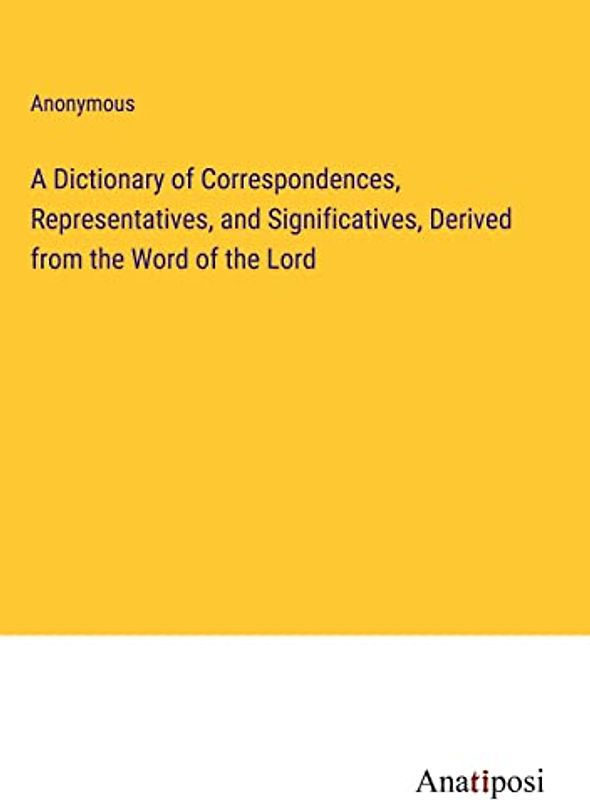 A Dictionary of Correspondences, Representatives, and Significatives, Derived from the Word of the Lord
