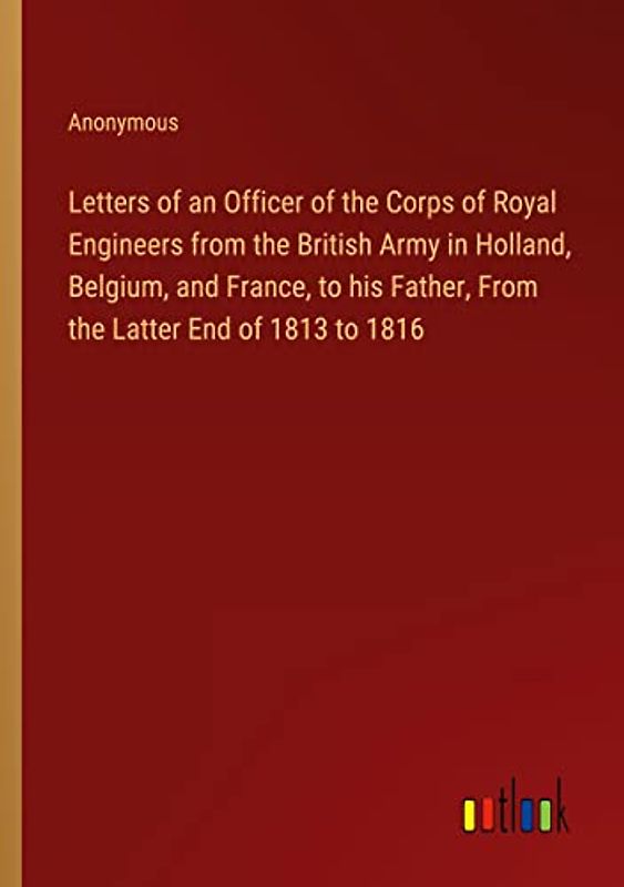 Letters of an Officer of the Corps of Royal Engineers from the British Army in Holland, Belgium, and France, to his Father, From the Latter End of 1813 to 1816