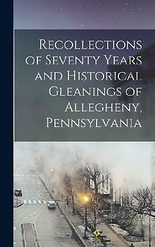 Recollections of Seventy Years and Historical Gleanings of Allegheny, Pennsylvania