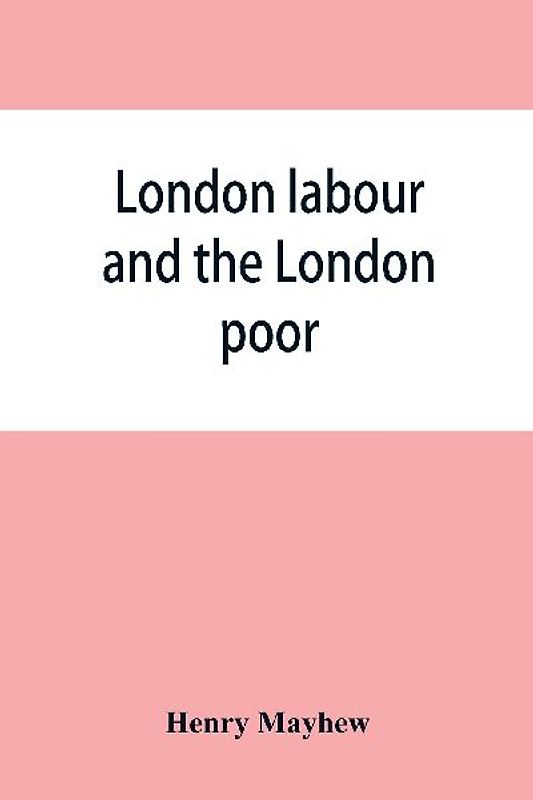 London labour and the London poor; a cyclopaedia of the condition and earnings of those that will work, those that cannot work, and those that will not work