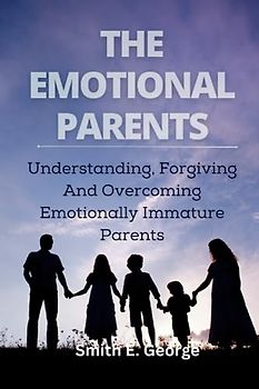 THE EMOTIONAL PARENTS: Understanding, Forgiving And Overcoming Emotionally Immature Parents
