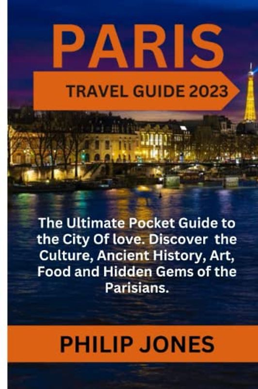 PARIS TRAVEL GUIDE 2023: The Ultimate Pocket Guide to the City of Love. Discover the Culture, Ancient History, Art, Food and Hidden gems of the Parisians.