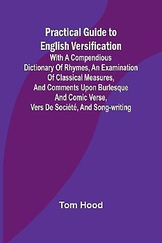 Practical Guide to English Versification; With a Compendious Dictionary of Rhymes, an Examination of Classical Measures, and Comments Upon Burlesque and Comic Verse, Vers de Société, and Song-writing