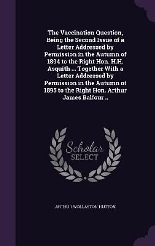 The Vaccination Question, Being the Second Issue of a Letter Addressed by Permission in the Autumn of 1894 to the Right Hon. H.H. Asquith ... Together