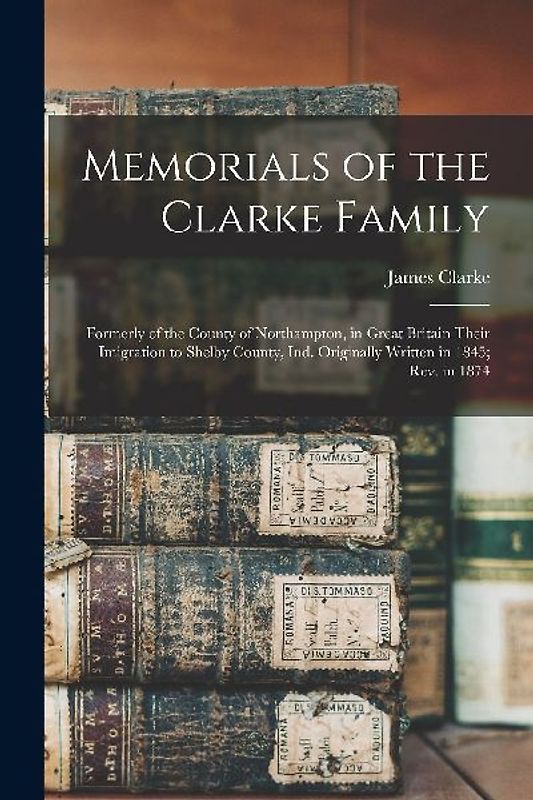 Memorials of the Clarke Family: Formerly of the County of Northampton, in Great Britain Their Imigration to Shelby County, Ind. Originally Written in