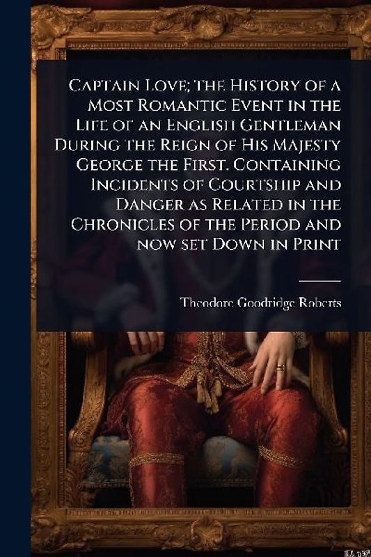 Captain Love; the History of a Most Romantic Event in the Life of an English Gentleman During the Reign of His Majesty George the First. Containing Incidents of Courtship and Danger as Related in the Chronicles of the Period and now set Down in Print