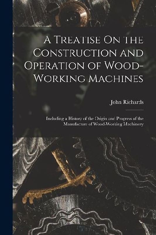 A Treatise On the Construction and Operation of Wood-Working Machines: Including a History of the Origin and Progress of the Manufacture of Wood-Worki