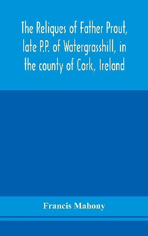The reliques of Father Prout, late P.P. of Watergrasshill, in the county of Cork, Ireland