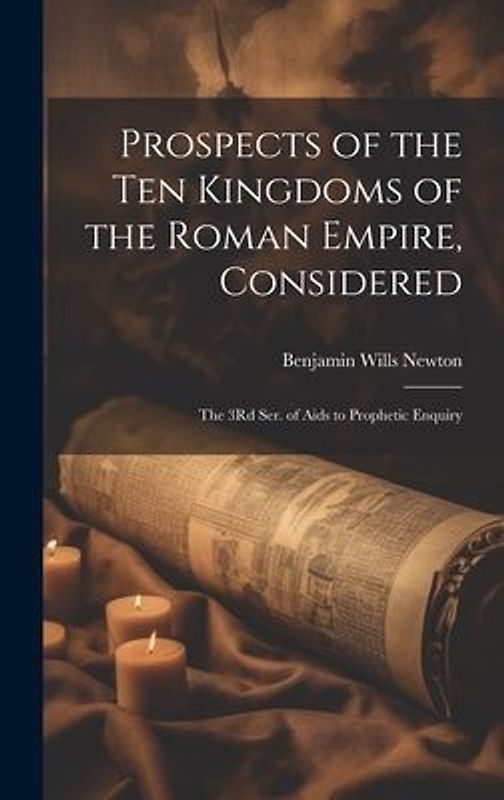 Prospects of the Ten Kingdoms of the Roman Empire, Considered: The 3Rd Ser. of Aids to Prophetic Enquiry