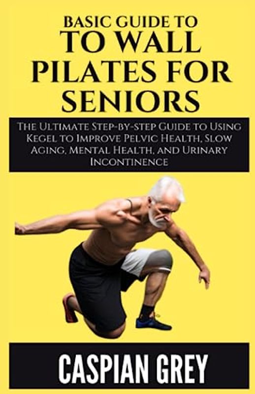 Basic Guide To Wall Pilates For Seniors: The Ultimate Guide to Wall Pilate Exercises for the Elderly for Best Results in a Short Time (Increased Flexibility, Core Strength, Stress Relief & Equipment)