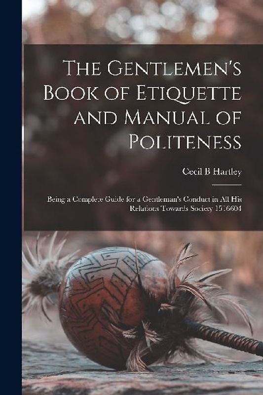 The Gentlemen's Book of Etiquette and Manual of Politeness: Being a Complete Guide for a Gentleman's Conduct in all his Relations Towards Society 1516
