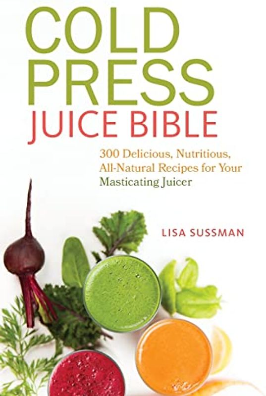 Cold Press Juice Bible: 300 Delicious, Nutritious, All-Natural Recipes for Your Masticating Juicer